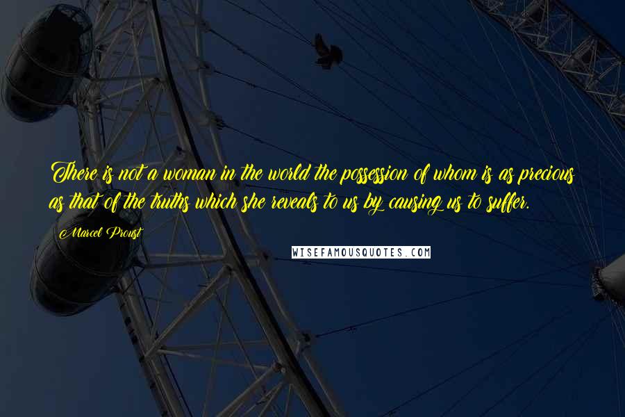 Marcel Proust Quotes: There is not a woman in the world the possession of whom is as precious as that of the truths which she reveals to us by causing us to suffer.