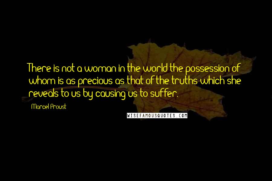 Marcel Proust Quotes: There is not a woman in the world the possession of whom is as precious as that of the truths which she reveals to us by causing us to suffer.