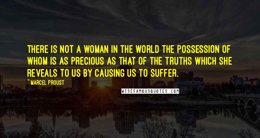 Marcel Proust Quotes: There is not a woman in the world the possession of whom is as precious as that of the truths which she reveals to us by causing us to suffer.