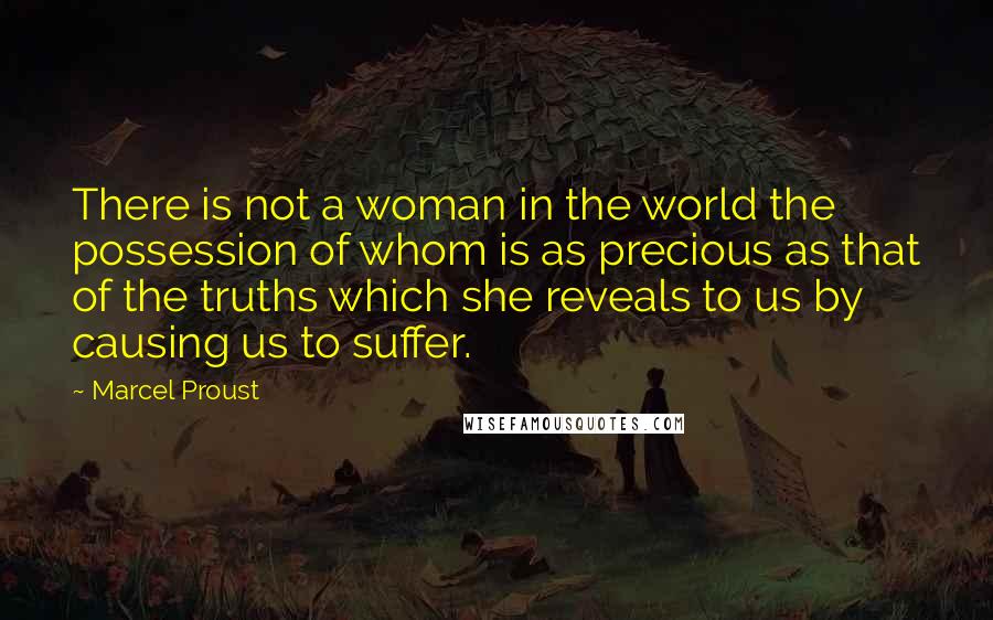 Marcel Proust Quotes: There is not a woman in the world the possession of whom is as precious as that of the truths which she reveals to us by causing us to suffer.