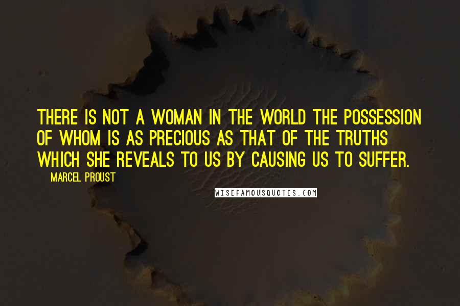 Marcel Proust Quotes: There is not a woman in the world the possession of whom is as precious as that of the truths which she reveals to us by causing us to suffer.