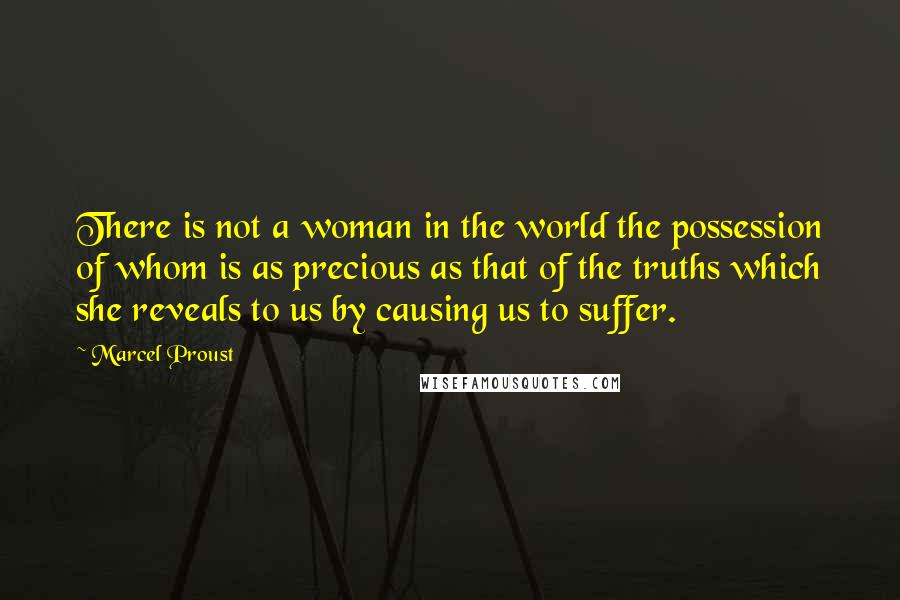 Marcel Proust Quotes: There is not a woman in the world the possession of whom is as precious as that of the truths which she reveals to us by causing us to suffer.