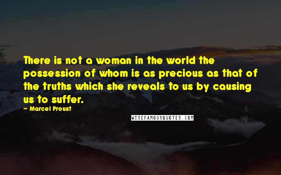 Marcel Proust Quotes: There is not a woman in the world the possession of whom is as precious as that of the truths which she reveals to us by causing us to suffer.