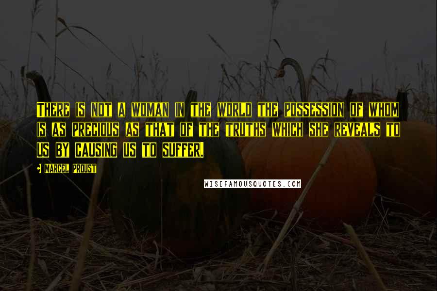 Marcel Proust Quotes: There is not a woman in the world the possession of whom is as precious as that of the truths which she reveals to us by causing us to suffer.