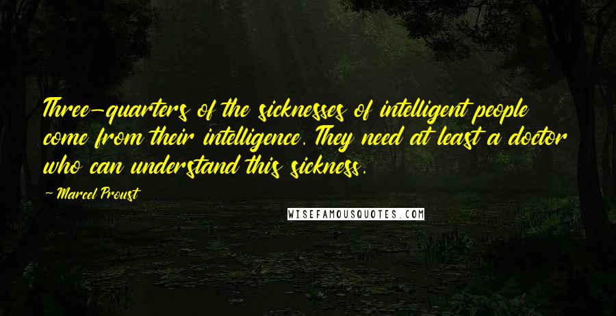 Marcel Proust Quotes: Three-quarters of the sicknesses of intelligent people come from their intelligence. They need at least a doctor who can understand this sickness.