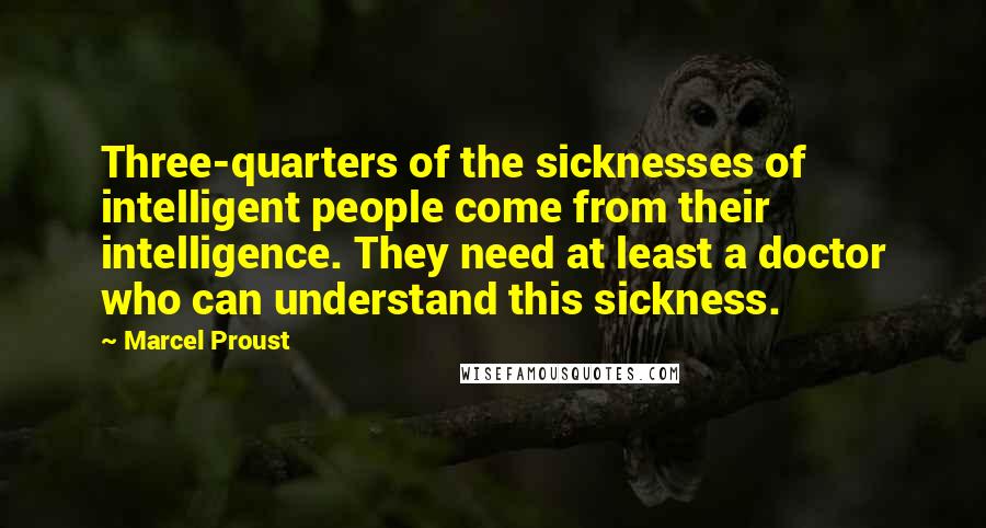 Marcel Proust Quotes: Three-quarters of the sicknesses of intelligent people come from their intelligence. They need at least a doctor who can understand this sickness.