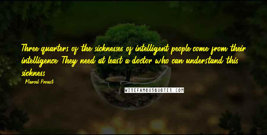 Marcel Proust Quotes: Three-quarters of the sicknesses of intelligent people come from their intelligence. They need at least a doctor who can understand this sickness.