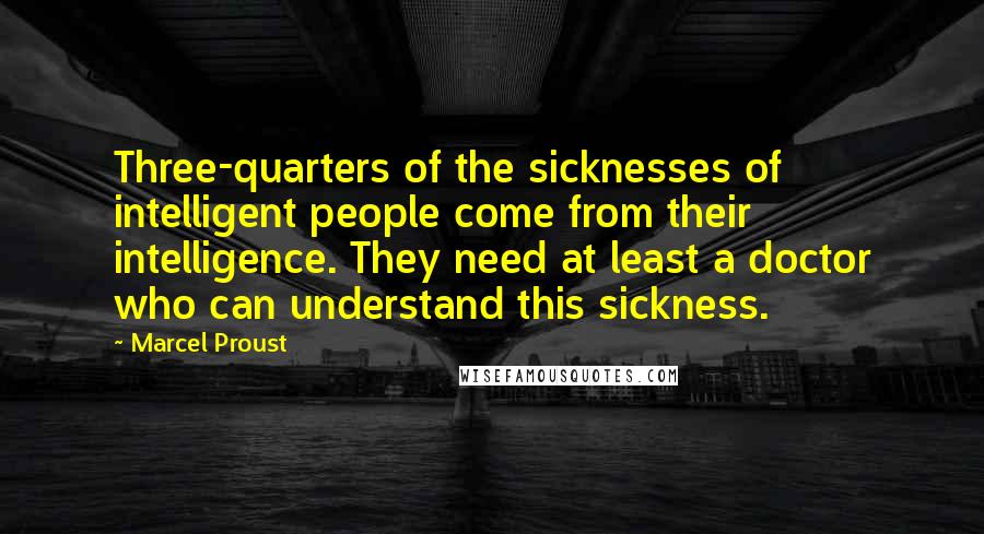 Marcel Proust Quotes: Three-quarters of the sicknesses of intelligent people come from their intelligence. They need at least a doctor who can understand this sickness.