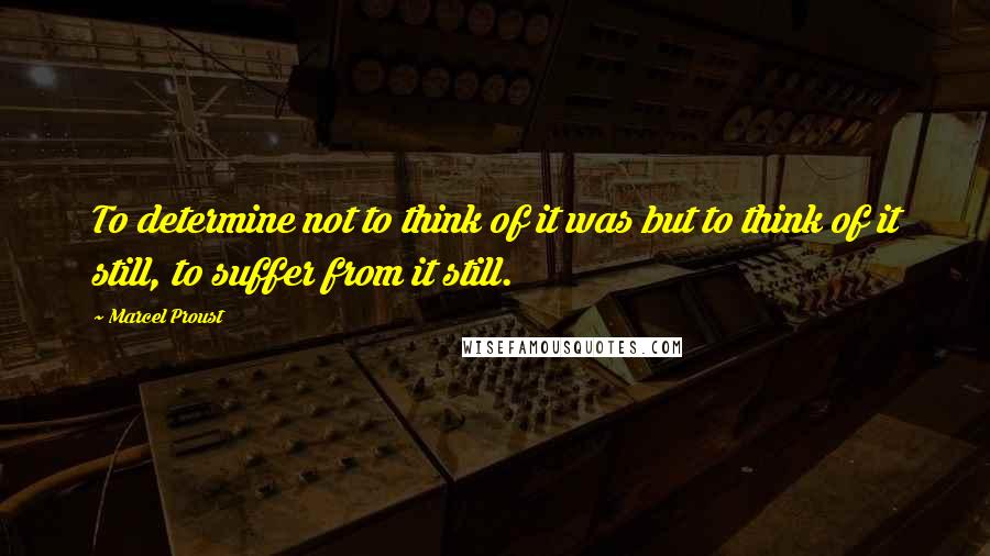 Marcel Proust Quotes: To determine not to think of it was but to think of it still, to suffer from it still.