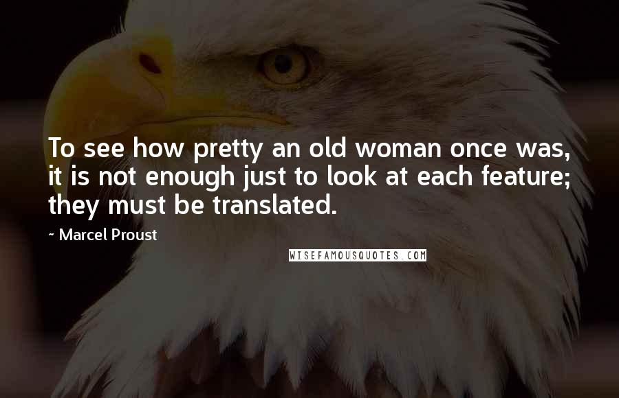 Marcel Proust Quotes: To see how pretty an old woman once was, it is not enough just to look at each feature; they must be translated.