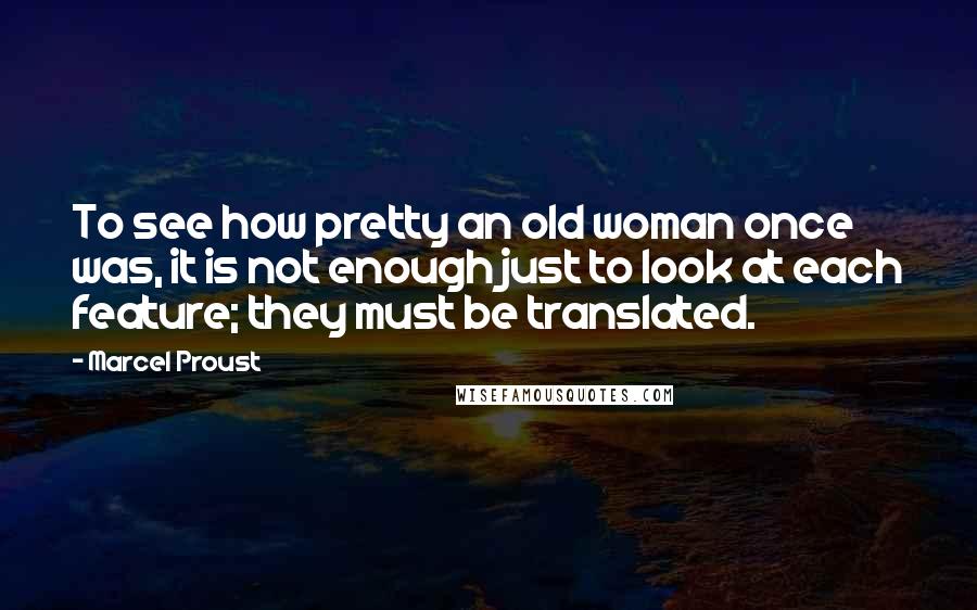 Marcel Proust Quotes: To see how pretty an old woman once was, it is not enough just to look at each feature; they must be translated.
