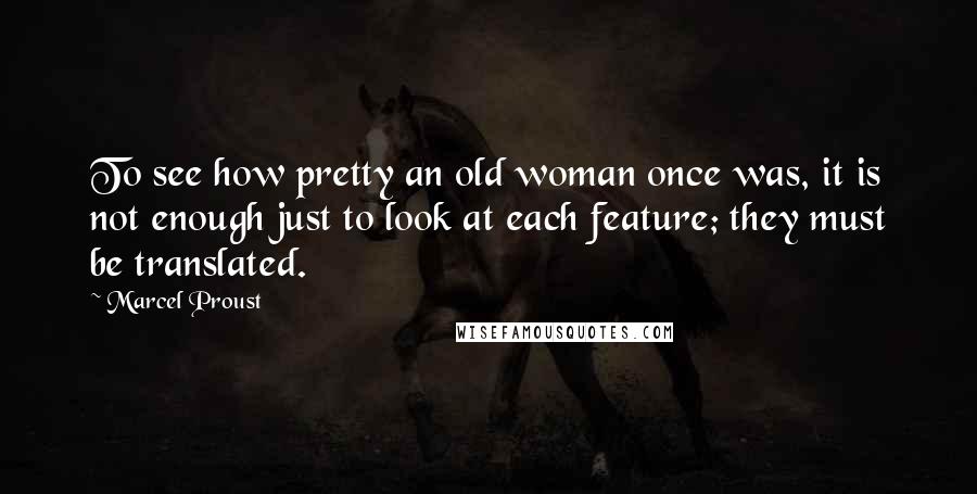 Marcel Proust Quotes: To see how pretty an old woman once was, it is not enough just to look at each feature; they must be translated.
