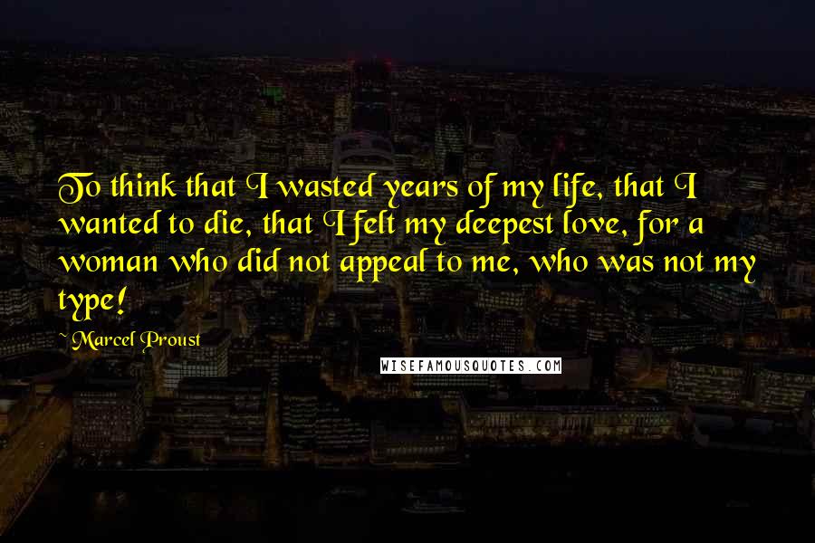 Marcel Proust Quotes: To think that I wasted years of my life, that I wanted to die, that I felt my deepest love, for a woman who did not appeal to me, who was not my type!