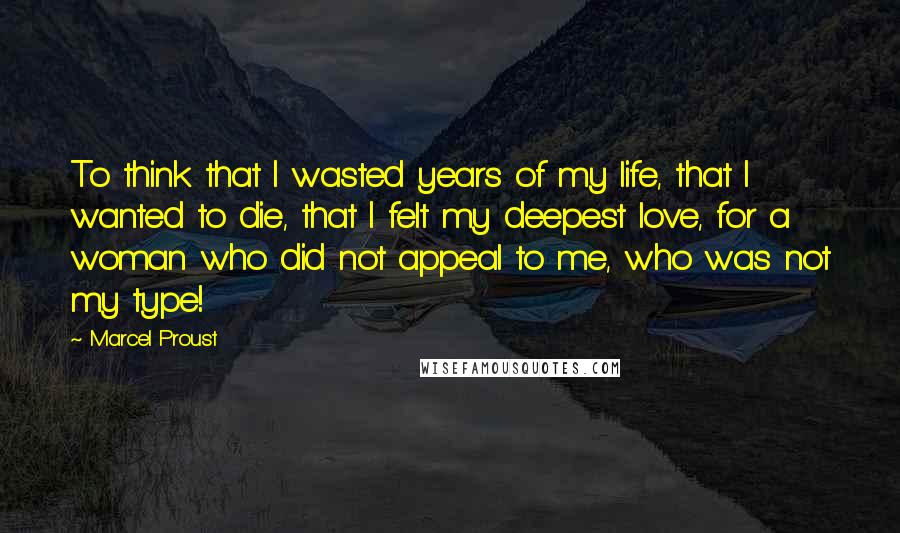 Marcel Proust Quotes: To think that I wasted years of my life, that I wanted to die, that I felt my deepest love, for a woman who did not appeal to me, who was not my type!