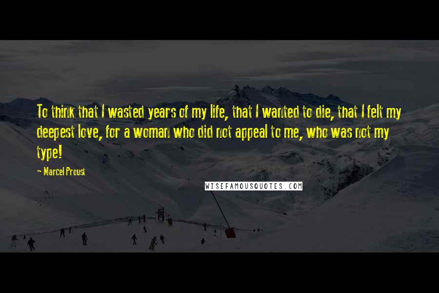 Marcel Proust Quotes: To think that I wasted years of my life, that I wanted to die, that I felt my deepest love, for a woman who did not appeal to me, who was not my type!