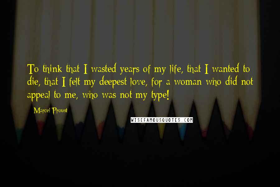 Marcel Proust Quotes: To think that I wasted years of my life, that I wanted to die, that I felt my deepest love, for a woman who did not appeal to me, who was not my type!