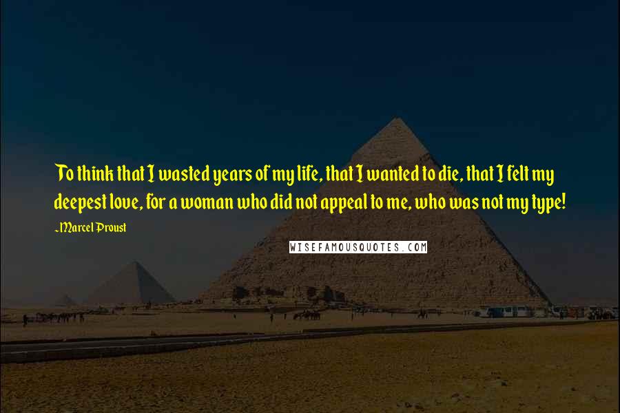 Marcel Proust Quotes: To think that I wasted years of my life, that I wanted to die, that I felt my deepest love, for a woman who did not appeal to me, who was not my type!