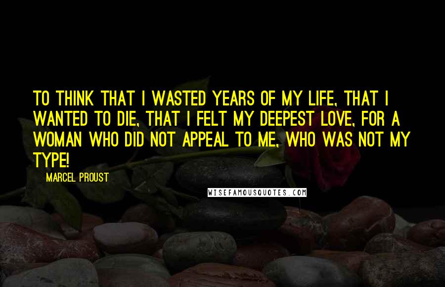 Marcel Proust Quotes: To think that I wasted years of my life, that I wanted to die, that I felt my deepest love, for a woman who did not appeal to me, who was not my type!