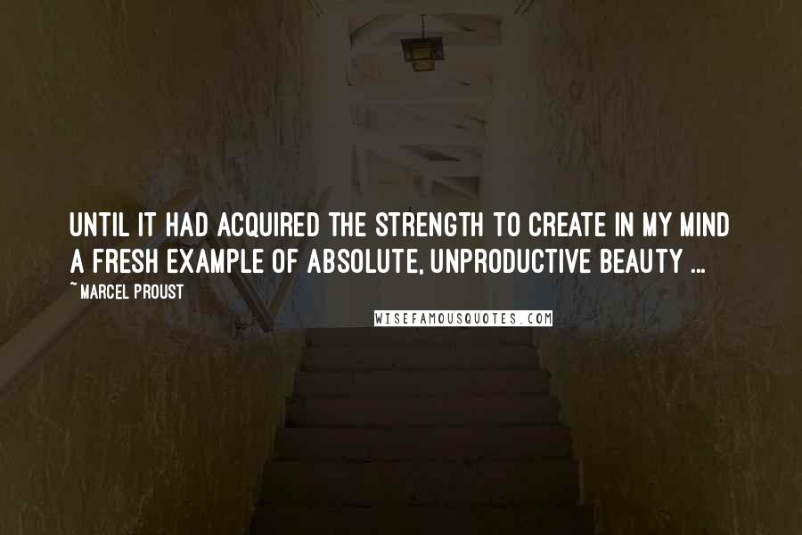 Marcel Proust Quotes: Until it had acquired the strength to create in my mind a fresh example of absolute, unproductive beauty ...