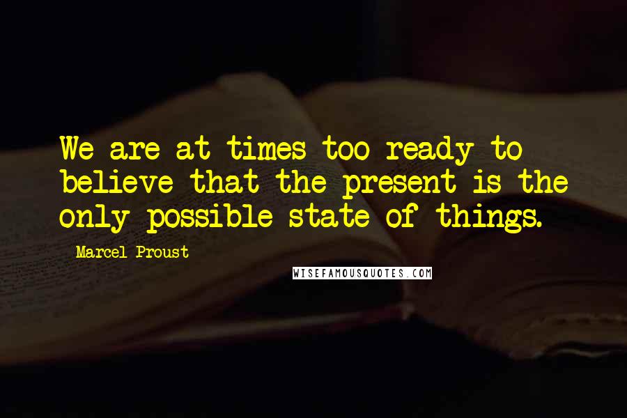 Marcel Proust Quotes: We are at times too ready to believe that the present is the only possible state of things.