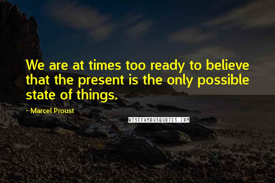 Marcel Proust Quotes: We are at times too ready to believe that the present is the only possible state of things.