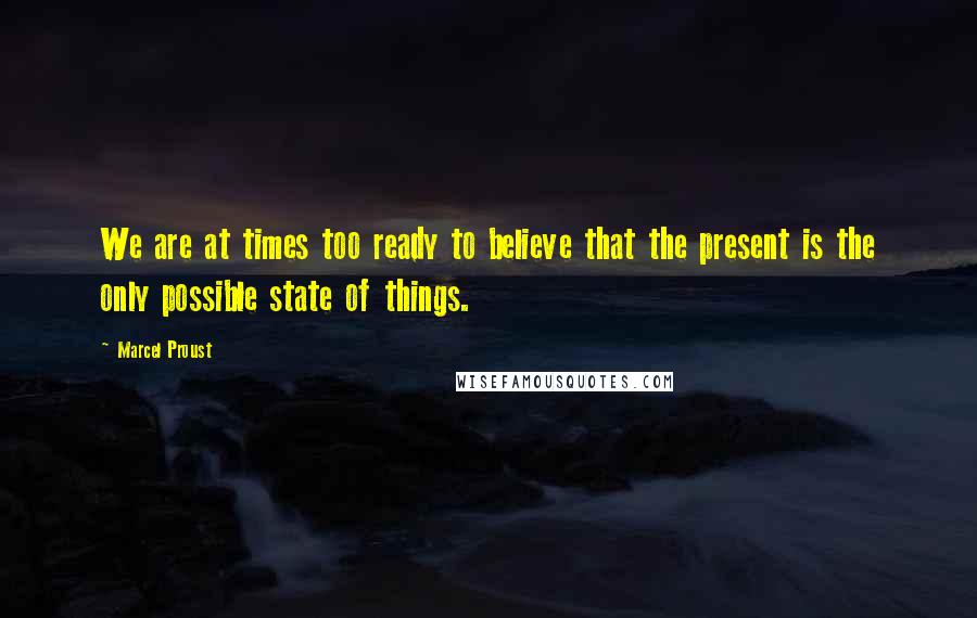 Marcel Proust Quotes: We are at times too ready to believe that the present is the only possible state of things.