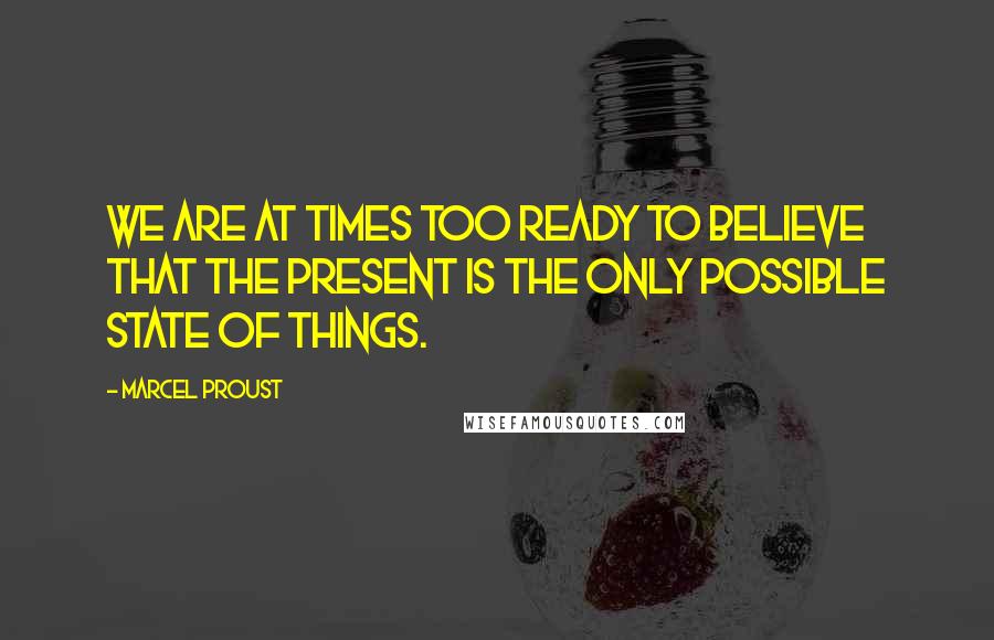 Marcel Proust Quotes: We are at times too ready to believe that the present is the only possible state of things.