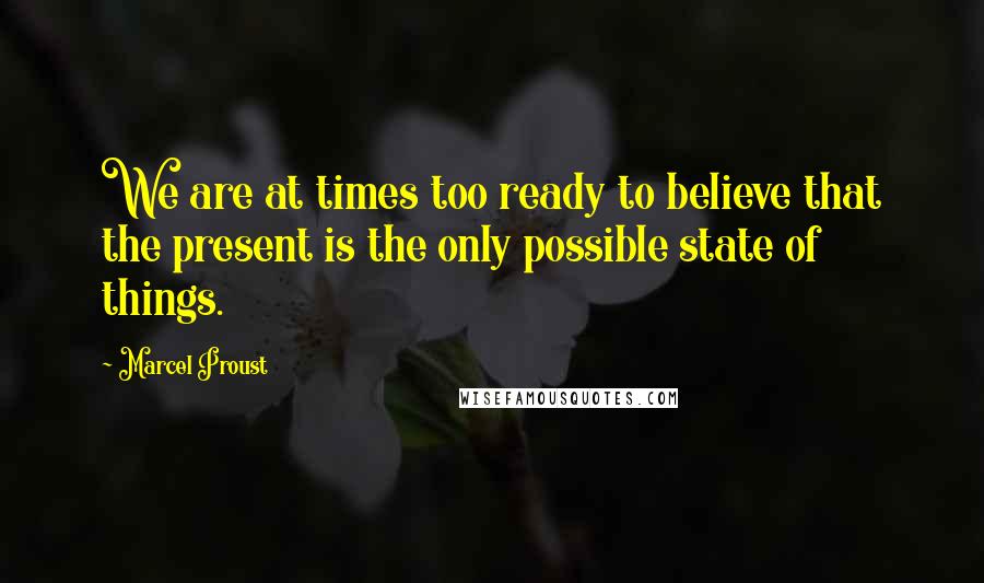 Marcel Proust Quotes: We are at times too ready to believe that the present is the only possible state of things.