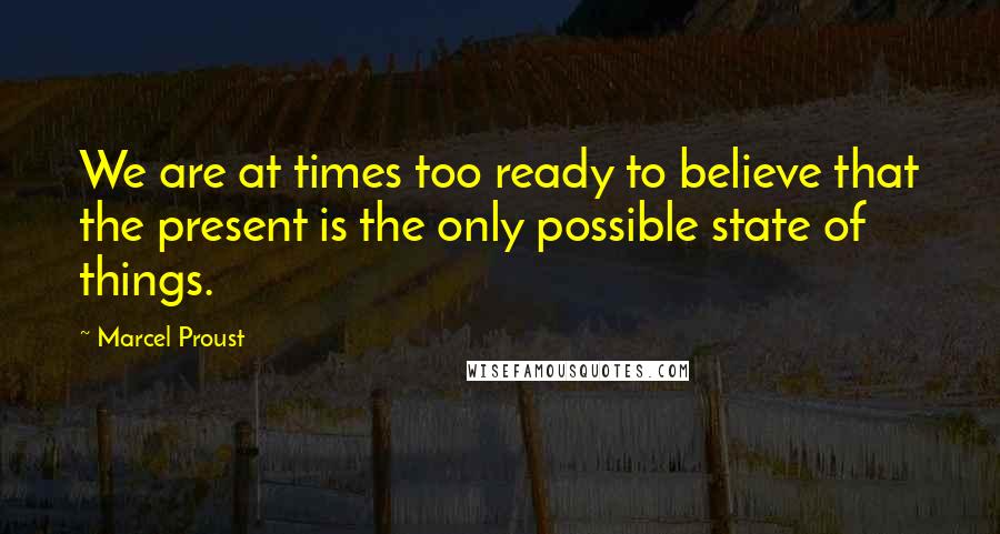 Marcel Proust Quotes: We are at times too ready to believe that the present is the only possible state of things.