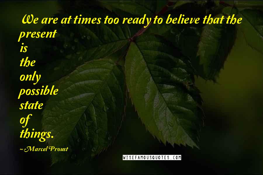 Marcel Proust Quotes: We are at times too ready to believe that the present is the only possible state of things.