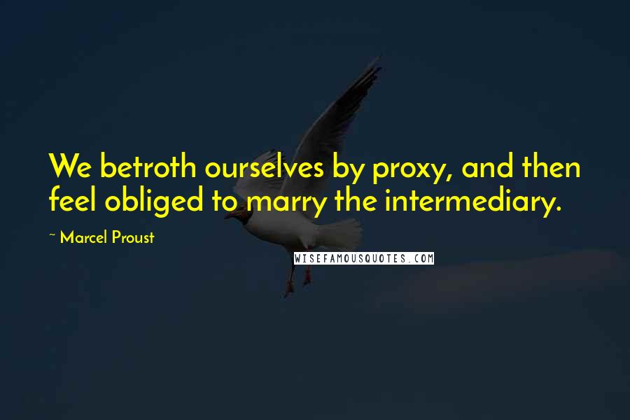 Marcel Proust Quotes: We betroth ourselves by proxy, and then feel obliged to marry the intermediary.