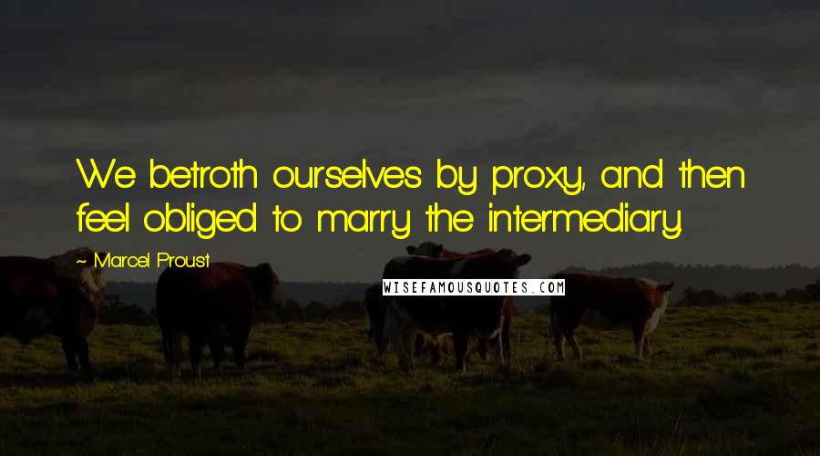 Marcel Proust Quotes: We betroth ourselves by proxy, and then feel obliged to marry the intermediary.