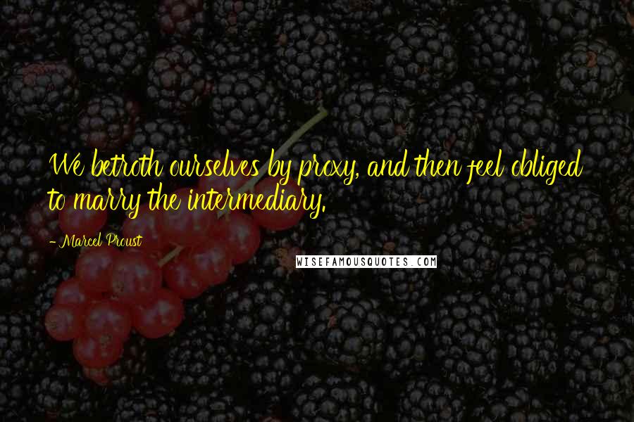 Marcel Proust Quotes: We betroth ourselves by proxy, and then feel obliged to marry the intermediary.