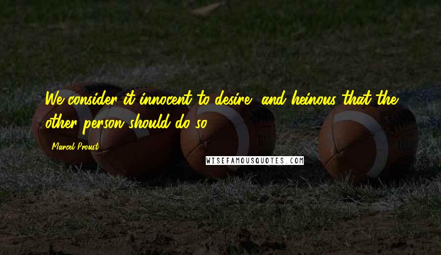 Marcel Proust Quotes: We consider it innocent to desire, and heinous that the other person should do so.