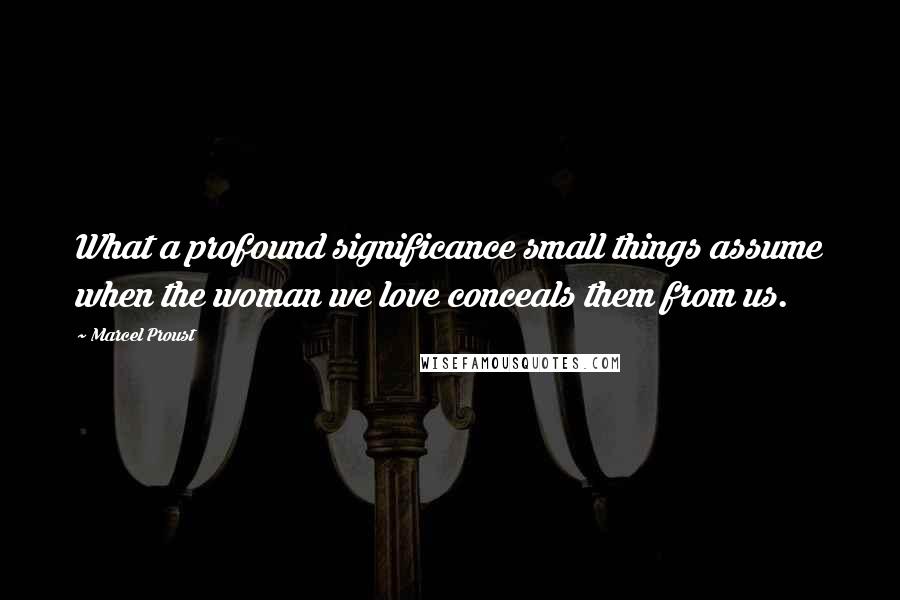 Marcel Proust Quotes: What a profound significance small things assume when the woman we love conceals them from us.