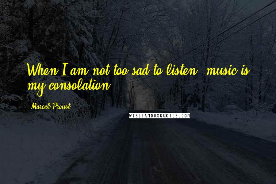 Marcel Proust Quotes: When I am not too sad to listen, music is my consolation.