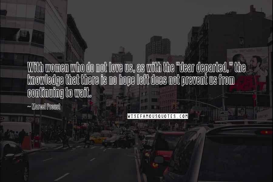 Marcel Proust Quotes: With women who do not love us, as with the "dear departed," the knowledge that there is no hope left does not prevent us from continuing to wait.