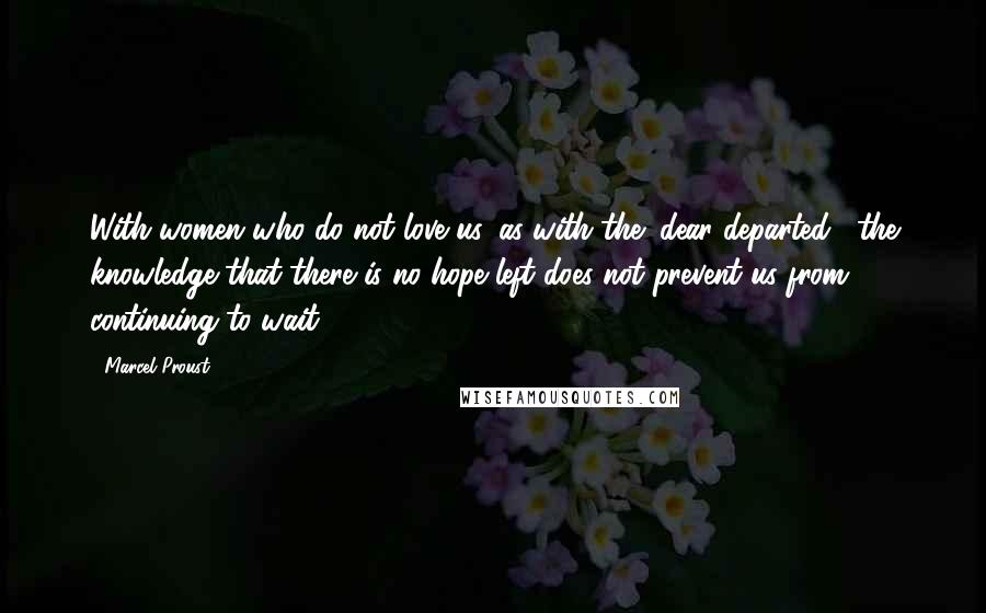 Marcel Proust Quotes: With women who do not love us, as with the "dear departed," the knowledge that there is no hope left does not prevent us from continuing to wait.