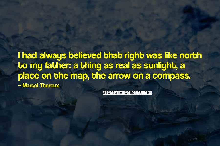 Marcel Theroux Quotes: I had always believed that right was like north to my father: a thing as real as sunlight, a place on the map, the arrow on a compass.