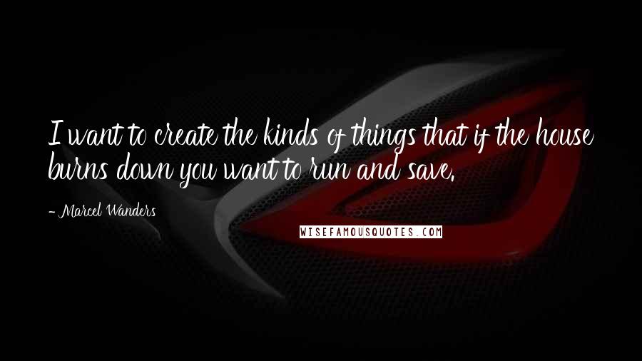 Marcel Wanders Quotes: I want to create the kinds of things that if the house burns down you want to run and save.