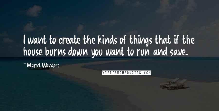 Marcel Wanders Quotes: I want to create the kinds of things that if the house burns down you want to run and save.