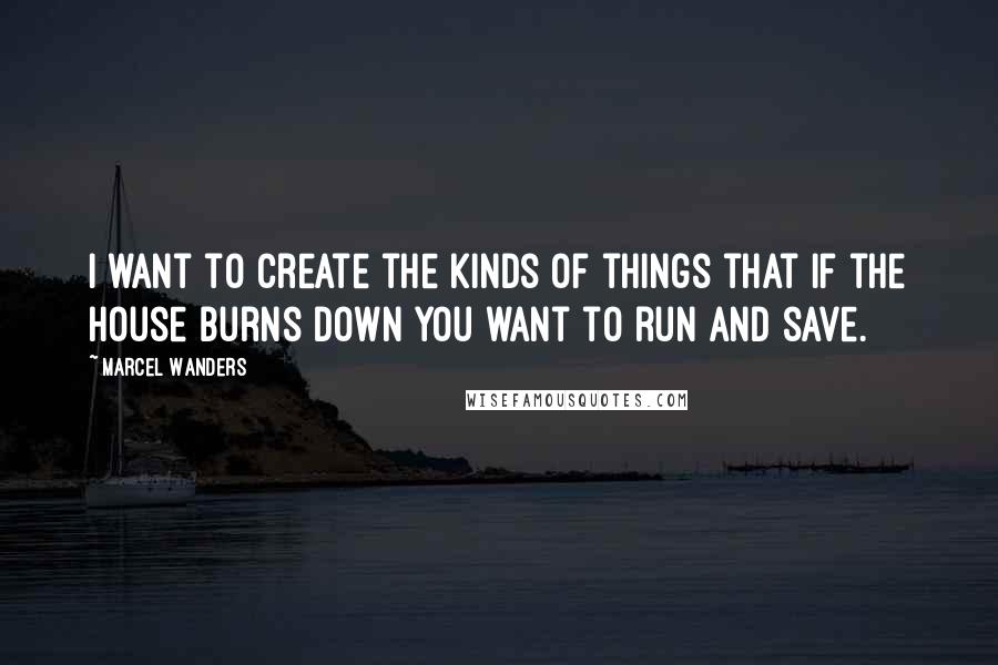 Marcel Wanders Quotes: I want to create the kinds of things that if the house burns down you want to run and save.