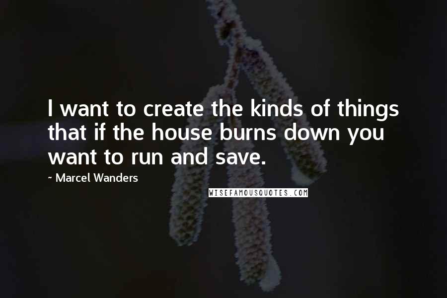 Marcel Wanders Quotes: I want to create the kinds of things that if the house burns down you want to run and save.