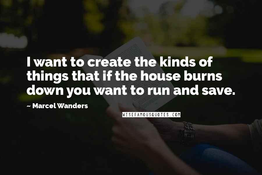 Marcel Wanders Quotes: I want to create the kinds of things that if the house burns down you want to run and save.