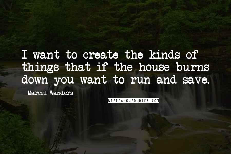 Marcel Wanders Quotes: I want to create the kinds of things that if the house burns down you want to run and save.