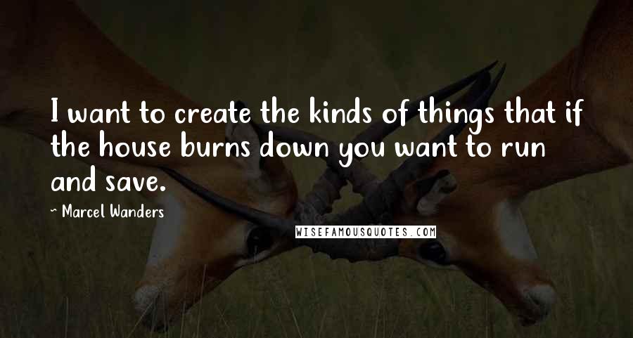 Marcel Wanders Quotes: I want to create the kinds of things that if the house burns down you want to run and save.