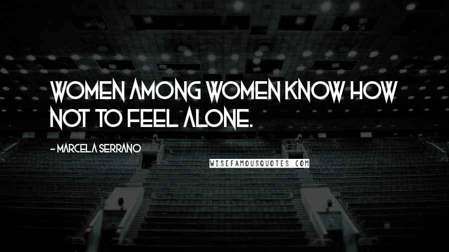 Marcela Serrano Quotes: Women among women know how not to feel alone.