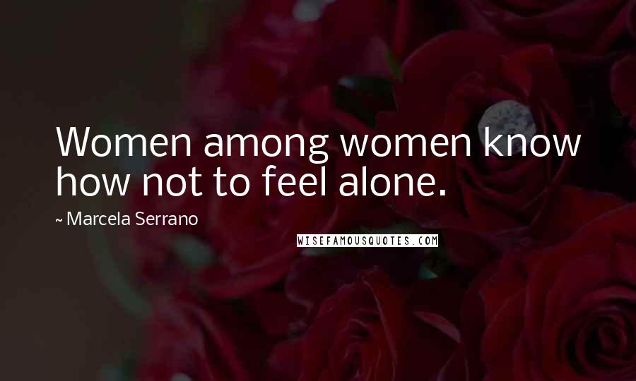 Marcela Serrano Quotes: Women among women know how not to feel alone.