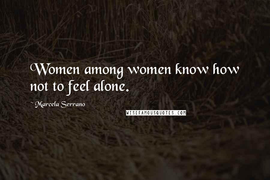 Marcela Serrano Quotes: Women among women know how not to feel alone.