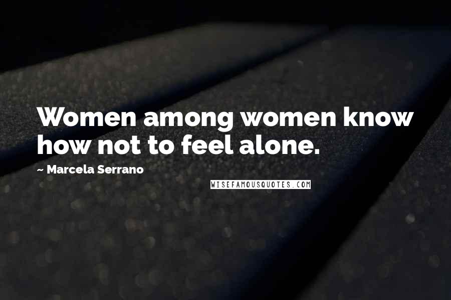 Marcela Serrano Quotes: Women among women know how not to feel alone.
